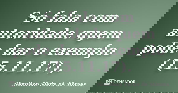 Só fala com autoridade quem pode dar o exemplo (15.11.17).... Frase de nemilson Vieira de Moraes.