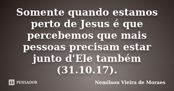 Somente quando estamos perto de Jesus é que percebemos que mais pessoas precisam estar junto d'Ele também (31.10.17).... Frase de nemilson Vieira de Moraes.