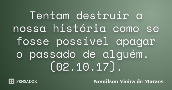 Tentam destruir a nossa história como se fosse possível apagar o passado de alguém. (02.10.17).... Frase de Nemilson Vieira de Moraes.