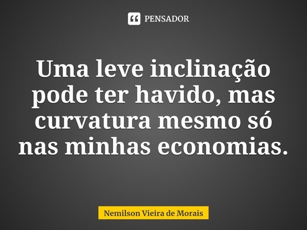⁠Uma leve inclinação pode ter havido, mas curvatura mesmo só nas minhas economias.... Frase de Nemilson Vieira de Morais.