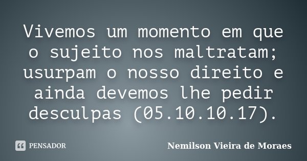 Vivemos um momento em que o sujeito nos maltratam; usurpam o nosso direito e ainda devemos lhe pedir desculpas (05.10.10.17).... Frase de Nemilson Vieira de Moraes.
