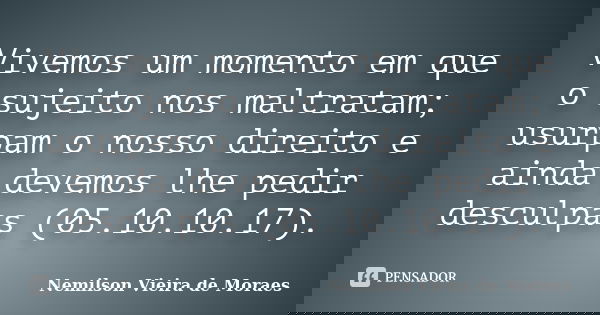 Vivemos um momento em que o sujeito nos maltratam; usurpam o nosso direito e ainda devemos lhe pedir desculpas (05.10.10.17).... Frase de Nemilson Vieira de Moraes.