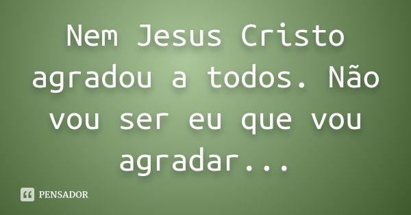 Nem Jesus Cristo agradou a todos. Não vou ser eu que vou agradar...