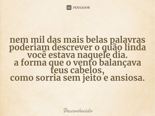 ⁠nem mil das mais belas palavras poderiam descrever o quão linda você estava naquele dia.
a forma que o vento balançava teus cabelos,
como sorria sem jeito e an