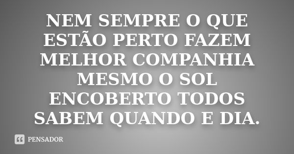 NEM SEMPRE O QUE ESTÃO PERTO FAZEM MELHOR COMPANHIA MESMO O SOL ENCOBERTO TODOS SABEM QUANDO E DIA.... Frase de NÃO SEI.