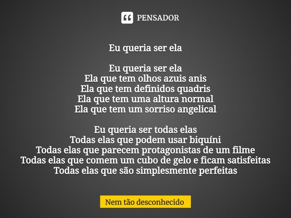 Eu queria ser ela Eu queria ser ela
Ela que tem olhos azuis anis
Ela que tem definidos quadris
Ela que tem uma altura normal
Ela que tem um sorriso angelical E... Frase de Nem tão desconhecido.
