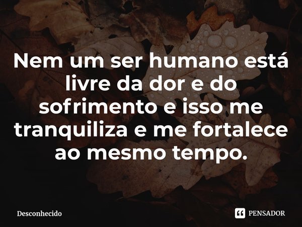 ⁠Nem um ser humano está livre da dor e do sofrimento e isso me tranquiliza e me fortalece ao mesmo tempo.