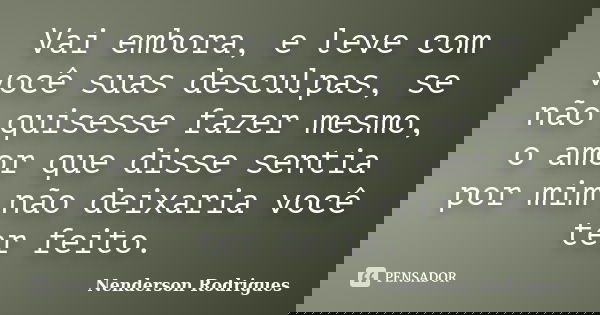 Vai embora, e leve com você suas desculpas, se não quisesse fazer mesmo, o amor que disse sentia por mim não deixaria você ter feito.... Frase de Nenderson Rodrigues.