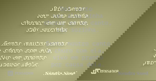 Dói tanto ver alma minha chorar em um canto, tão sozinha. Sento noutro canto e choro com ela, vivo em pranto por causa dela.... Frase de Nendra Sued.