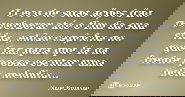 O eco de suas ações irão reverberar até o fim da sua vida, então capricha no que faz para que lá na frente possa escutar uma bela melodia...... Frase de Nene Bronson.