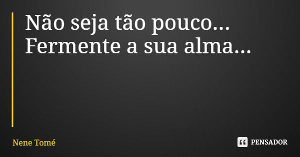 Não seja tão pouco... Fermente a sua alma...... Frase de Nene Tomé.