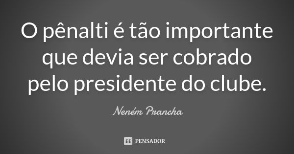 O pênalti é tão importante que devia ser cobrado pelo presidente do clube.... Frase de Neném Prancha.