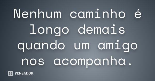 Nenhum caminho é longo demais quando um amigo nos acompanha.