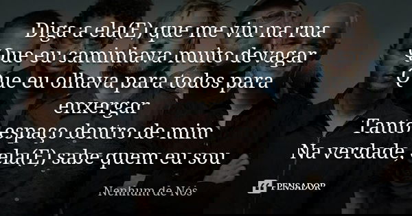 Diga a ela(E) que me viu na rua Que eu caminhava muito devagar Que eu olhava para todos para enxergar Tanto espaço dentro de mim Na verdade, ela(E) sabe quem eu... Frase de Nenhum de Nós.
