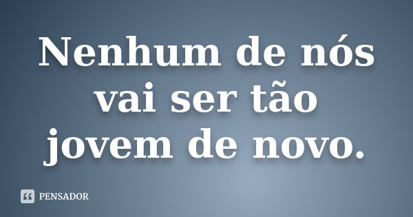 Nenhum de nós vai ser tão jovem de novo.