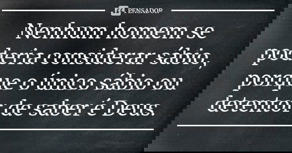 Nenhum homem se poderia considerar sábio, porque o único sábio ou detentor de saber é Deus.