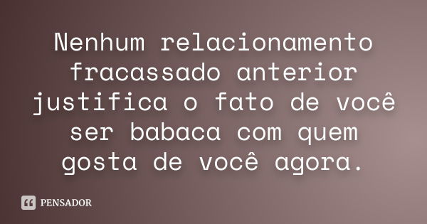 Nenhum relacionamento fracassado anterior justifica o fato de você ser babaca com quem gosta de você agora.