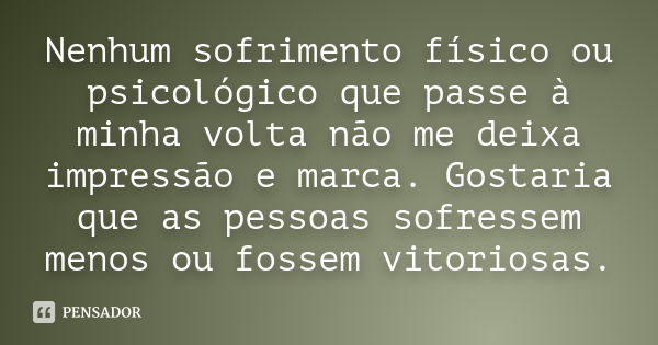 Nenhum sofrimento físico ou psicológico que passe à minha volta não me deixa impressão e marca. Gostaria que as pessoas sofressem menos ou fossem vitoriosas.