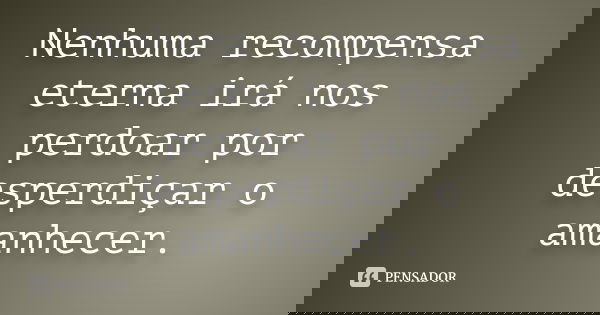 Nenhuma recompensa eterna irá nos perdoar por desperdiçar o amanhecer.