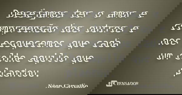 Desejamos ter o amor e compreensão dos outros e nos esquecemos que cada um colhe aquilo que plantou.... Frase de Neon Carvalho.