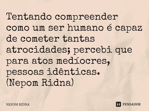 ⁠Tentando compreender como um ser humano é capaz de cometer tantas atrocidades; percebi que para atos medíocres, pessoas idênticas.
(Nepom Ridna)... Frase de NEPOM RIDNA.