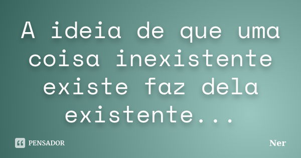 A ideia de que uma coisa inexistente existe faz dela existente...... Frase de Ner.