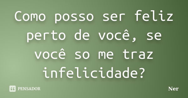 Como posso ser feliz perto de você, se você so me traz infelicidade?... Frase de Ner.