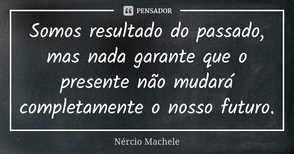 Somos resultado do passado, mas nada garante que o presente não mudará completamente o nosso futuro.... Frase de Nércio Machele.