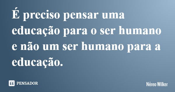 É preciso pensar uma educação para o ser humano e não um ser humano para a educação.... Frase de Néreo Wilker.