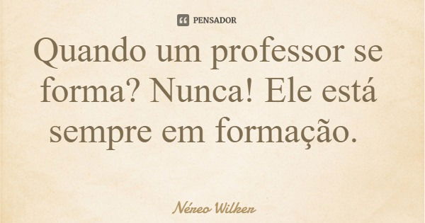 Quando um professor se forma? Nunca! Ele está sempre em formação.... Frase de Néreo Wilker.