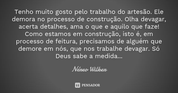 Tenho muito gosto pelo trabalho do artesão. Ele demora no processo de construção. Olha devagar, acerta detalhes, ama o que e aquilo que faze! Como estamos em co... Frase de Néreo Wilker.