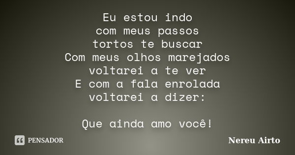 Eu estou indo com meus passos tortos te buscar Com meus olhos marejados voltarei a te ver E com a fala enrolada voltarei a dizer: Que ainda amo você!... Frase de Nereu Airto.