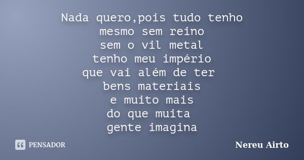 Nada quero,pois tudo tenho mesmo sem reino sem o vil metal tenho meu império que vai além de ter bens materiais e muito mais do que muita gente imagina... Frase de Nereu Airto.