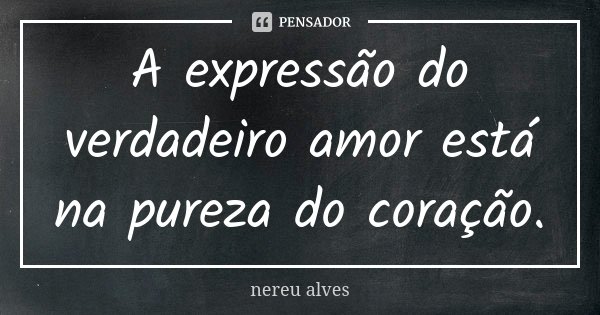 A expressão do verdadeiro amor está na pureza do coração.... Frase de Nereu Alves.