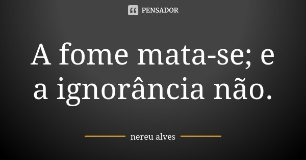 A fome mata-se; e a ignorância não.... Frase de Nereu Alves.