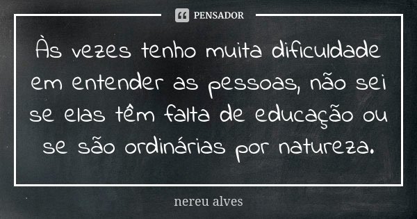 Às vezes tenho muita dificuldade em entender as pessoas, não sei se elas têm falta de educação ou se são ordinárias por natureza.... Frase de Nereu Alves.