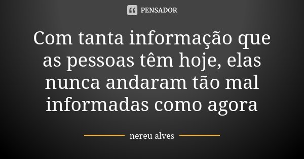 Com tanta informação que as pessoas têm hoje, elas nunca andaram tão mal informadas como agora... Frase de Nereu Alves.