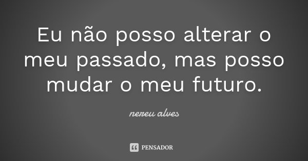 Eu não posso alterar o meu passado, mas posso mudar o meu futuro.... Frase de Nereu Alves.
