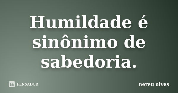 Humildade é sinônimo de sabedoria.... Frase de Nereu Alves.