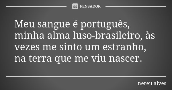 Meu sangue é português, minha alma luso-brasileiro, às vezes me sinto um estranho, na terra que me viu nascer.... Frase de Nereu Alves.