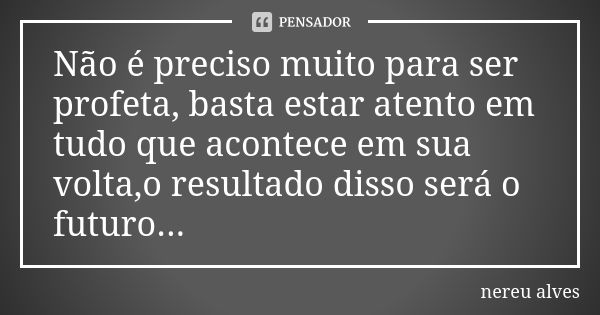 Não é preciso muito para ser profeta, basta estar atento em tudo que acontece em sua volta,o resultado disso será o futuro...... Frase de Nereu Alves.