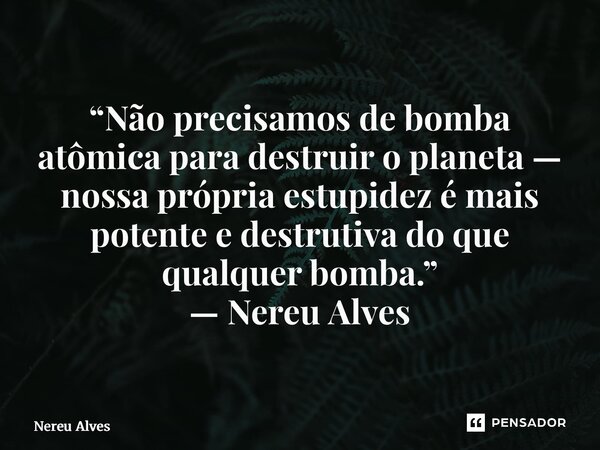 ⁠“Não precisamos de bomba atômica para destruir o planeta — nossa própria estupidez é mais potente e destrutiva do que qualquer bomba.” — Nereu Alves... Frase de nereu alves.