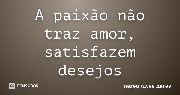 A paixão não traz amor, satisfazem desejos... Frase de Nereu Alves Neres.