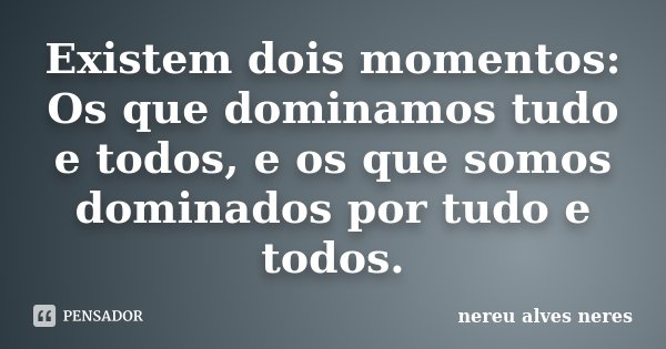 Existem dois momentos: Os que dominamos tudo e todos, e os que somos dominados por tudo e todos.... Frase de Nereu Alves Neres.