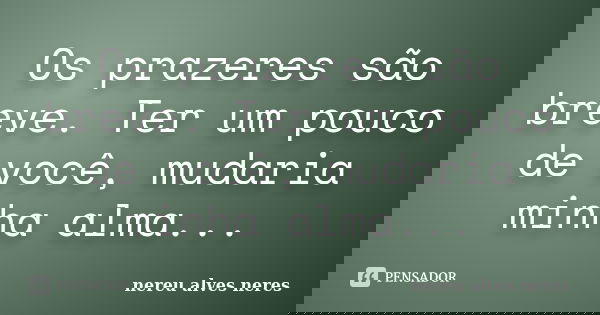 Os prazeres são breve. Ter um pouco de você, mudaria minha alma...... Frase de Nereu Alves Neres.