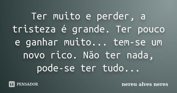 Ter muito e perder, a tristeza é grande. Ter pouco e ganhar muito... tem-se um novo rico. Não ter nada, pode-se ter tudo...... Frase de Nereu Alves Neres.