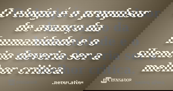 O elogio é o propulsor de avanço da humanidade e o silencio deveria ser a melhor critica.... Frase de nereu alves.