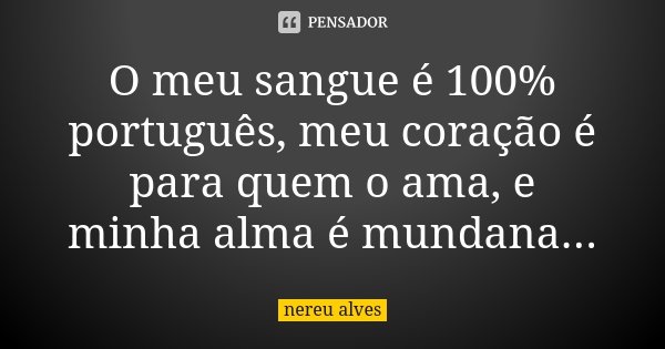 O meu sangue é 100% português, meu coração é para quem o ama, e minha alma é mundana...... Frase de Nereu Alves.