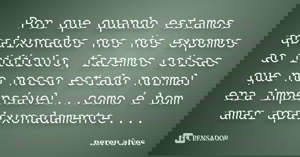 Por que quando estamos apaixonados nos nós expomos ao ridículo, fazemos coisas que no nosso estado normal era impensável...como é bom amar apaixonadamente....... Frase de nereu alves.