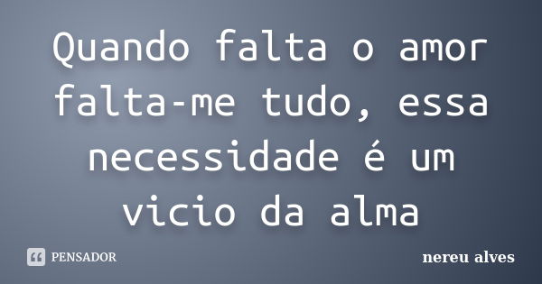 Quando falta o amor falta-me tudo, essa necessidade é um vicio da alma... Frase de Nereu Alves.